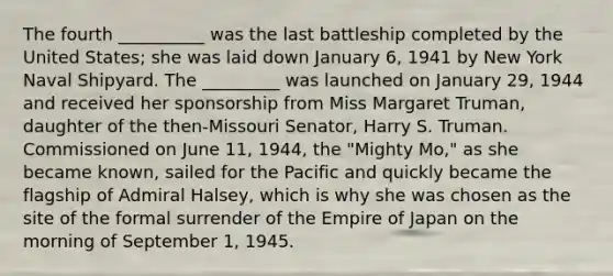 The fourth __________ was the last battleship completed by the United States; she was laid down January 6, 1941 by New York Naval Shipyard. The _________ was launched on January 29, 1944 and received her sponsorship from Miss Margaret Truman, daughter of the then-Missouri Senator, Harry S. Truman. Commissioned on June 11, 1944, the "Mighty Mo," as she became known, sailed for the Pacific and quickly became the flagship of Admiral Halsey, which is why she was chosen as the site of the formal surrender of the Empire of Japan on the morning of September 1, 1945.