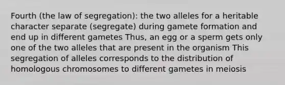 Fourth (the law of segregation): the two alleles for a heritable character separate (segregate) during gamete formation and end up in different gametes Thus, an egg or a sperm gets only one of the two alleles that are present in the organism This segregation of alleles corresponds to the distribution of homologous chromosomes to different gametes in meiosis