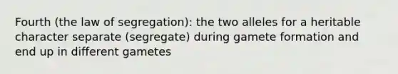 Fourth (the law of segregation): the two alleles for a heritable character separate (segregate) during gamete formation and end up in different gametes