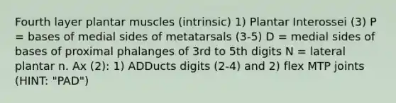 Fourth layer plantar muscles (intrinsic) 1) Plantar Interossei (3) P = bases of medial sides of metatarsals (3-5) D = medial sides of bases of proximal phalanges of 3rd to 5th digits N = lateral plantar n. Ax (2): 1) ADDucts digits (2-4) and 2) flex MTP joints (HINT: "PAD")