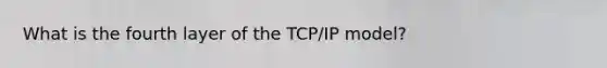 What is the fourth layer of the TCP/IP model?