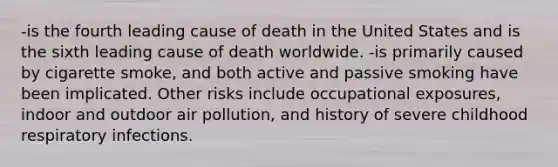 -is the fourth leading cause of death in the United States and is the sixth leading cause of death worldwide. -is primarily caused by cigarette smoke, and both active and passive smoking have been implicated. Other risks include occupational exposures, indoor and outdoor air pollution, and history of severe childhood respiratory infections.