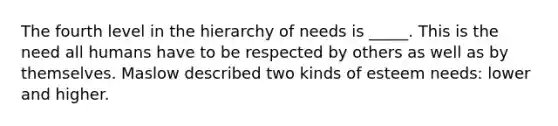 The fourth level in the hierarchy of needs is _____. This is the need all humans have to be respected by others as well as by themselves. Maslow described two kinds of esteem needs: lower and higher.