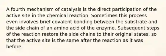 A fourth mechanism of catalysis is the direct participation of the active site in the chemical reaction. Sometimes this process even involves brief covalent bonding between the substrate and the side chain of an amino acid of the enzyme. Subsequent steps of the reaction restore the side chains to their original states, so that the active site is the same after the reaction as it was before.