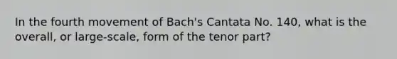 In the fourth movement of Bach's Cantata No. 140, what is the overall, or large-scale, form of the tenor part?