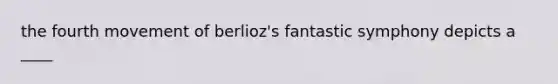 the fourth movement of berlioz's fantastic symphony depicts a ____