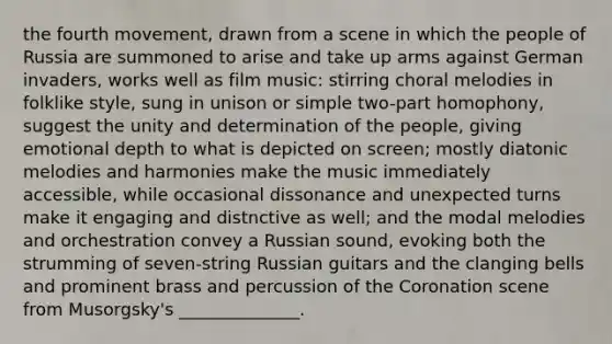 the fourth movement, drawn from a scene in which the people of Russia are summoned to arise and take up arms against German invaders, works well as film music: stirring choral melodies in folklike style, sung in unison or simple two-part homophony, suggest the unity and determination of the people, giving emotional depth to what is depicted on screen; mostly diatonic melodies and harmonies make the music immediately accessible, while occasional dissonance and unexpected turns make it engaging and distnctive as well; and the modal melodies and orchestration convey a Russian sound, evoking both the strumming of seven-string Russian guitars and the clanging bells and prominent brass and percussion of the Coronation scene from Musorgsky's ______________.