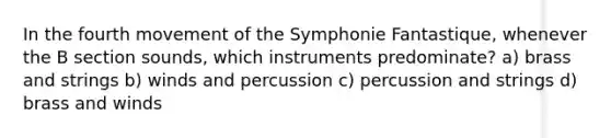 In the fourth movement of the Symphonie Fantastique, whenever the B section sounds, which instruments predominate? a) brass and strings b) winds and percussion c) percussion and strings d) brass and winds