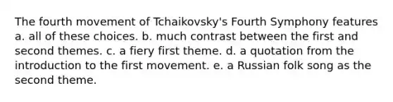 The fourth movement of Tchaikovsky's Fourth Symphony features a. all of these choices. b. much contrast between the first and second themes. c. a fiery first theme. d. a quotation from the introduction to the first movement. e. a Russian folk song as the second theme.