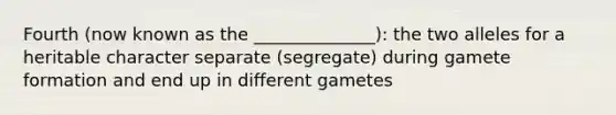 Fourth (now known as the ______________): the two alleles for a heritable character separate (segregate) during gamete formation and end up in different gametes