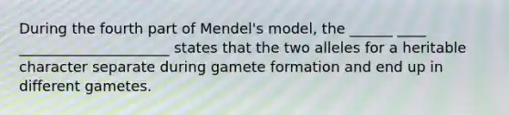 During the fourth part of Mendel's model, the ______ ____ _____________________ states that the two alleles for a heritable character separate during gamete formation and end up in different gametes.