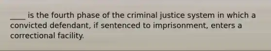 ____ is the fourth phase of the criminal justice system in which a convicted defendant, if sentenced to imprisonment, enters a correctional facility.