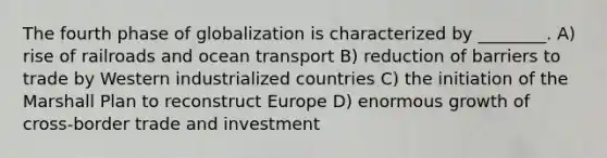 The fourth phase of globalization is characterized by ________. A) rise of railroads and ocean transport B) reduction of barriers to trade by Western industrialized countries C) the initiation of the Marshall Plan to reconstruct Europe D) enormous growth of cross-border trade and investment