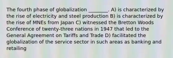 The fourth phase of globalization ________. A) is characterized by the rise of electricity and steel production B) is characterized by the rise of MNEs from Japan C) witnessed the Bretton Woods Conference of twenty-three nations in 1947 that led to the General Agreement on Tariffs and Trade D) facilitated the globalization of the service sector in such areas as banking and retailing