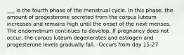 ___ is the fourth phase of the menstrual cycle. In this phase, the amount of progesterone secreted from the corpus luteum increases and remains high until the onset of the next menses. The endometrium continues to develop. If pregnancy does not occur, the corpus luteum degenerates and estrogen and progesterone levels gradually fall. -Occurs from day 15-27