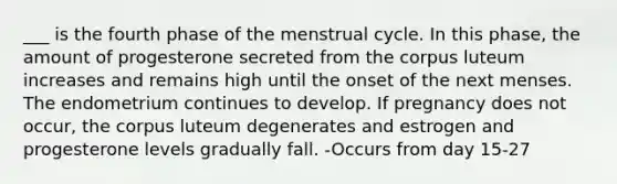 ___ is the fourth phase of the menstrual cycle. In this phase, the amount of progesterone secreted from the corpus luteum increases and remains high until the onset of the next menses. The endometrium continues to develop. If pregnancy does not occur, the corpus luteum degenerates and estrogen and progesterone levels gradually fall. -Occurs from day 15-27