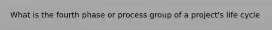 What is the fourth phase or process group of a project's life cycle