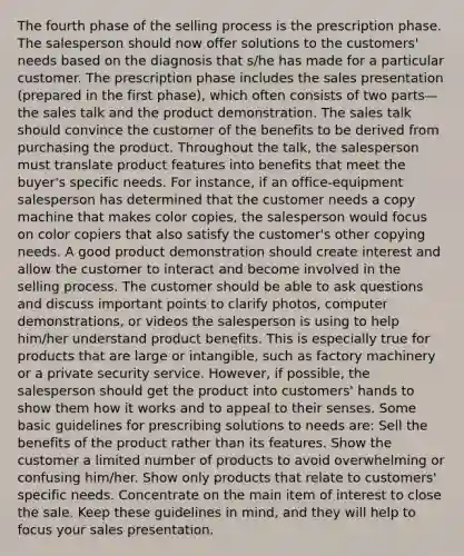 The fourth phase of the selling process is the prescription phase. The salesperson should now offer solutions to the customers' needs based on the diagnosis that s/he has made for a particular customer. The prescription phase includes the sales presentation (prepared in the first phase), which often consists of two parts—the sales talk and the product demonstration. The sales talk should convince the customer of the benefits to be derived from purchasing the product. Throughout the talk, the salesperson must translate product features into benefits that meet the buyer's specific needs. For instance, if an office-equipment salesperson has determined that the customer needs a copy machine that makes color copies, the salesperson would focus on color copiers that also satisfy the customer's other copying needs. A good product demonstration should create interest and allow the customer to interact and become involved in the selling process. The customer should be able to ask questions and discuss important points to clarify photos, computer demonstrations, or videos the salesperson is using to help him/her understand product benefits. This is especially true for products that are large or intangible, such as factory machinery or a private security service. However, if possible, the salesperson should get the product into customers' hands to show them how it works and to appeal to their senses. Some basic guidelines for prescribing solutions to needs are: Sell the benefits of the product rather than its features. Show the customer a limited number of products to avoid overwhelming or confusing him/her. Show only products that relate to customers' specific needs. Concentrate on the main item of interest to close the sale. Keep these guidelines in mind, and they will help to focus your sales presentation.