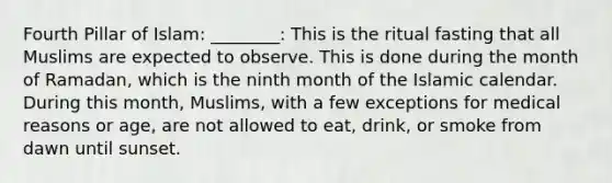 Fourth Pillar of Islam: ________: This is the ritual fasting that all Muslims are expected to observe. This is done during the month of Ramadan, which is the ninth month of the Islamic calendar. During this month, Muslims, with a few exceptions for medical reasons or age, are not allowed to eat, drink, or smoke from dawn until sunset.