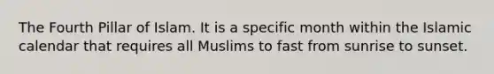 The Fourth Pillar of Islam. It is a specific month within the Islamic calendar that requires all Muslims to fast from sunrise to sunset.