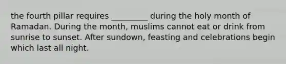 the fourth pillar requires _________ during the holy month of Ramadan. During the month, muslims cannot eat or drink from sunrise to sunset. After sundown, feasting and celebrations begin which last all night.