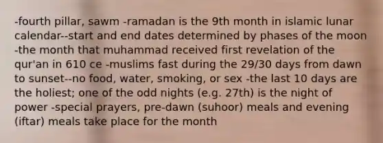 -fourth pillar, sawm -ramadan is the 9th month in islamic lunar calendar--start and end dates determined by phases of the moon -the month that muhammad received first revelation of the qur'an in 610 ce -muslims fast during the 29/30 days from dawn to sunset--no food, water, smoking, or sex -the last 10 days are the holiest; one of the odd nights (e.g. 27th) is the night of power -special prayers, pre-dawn (suhoor) meals and evening (iftar) meals take place for the month