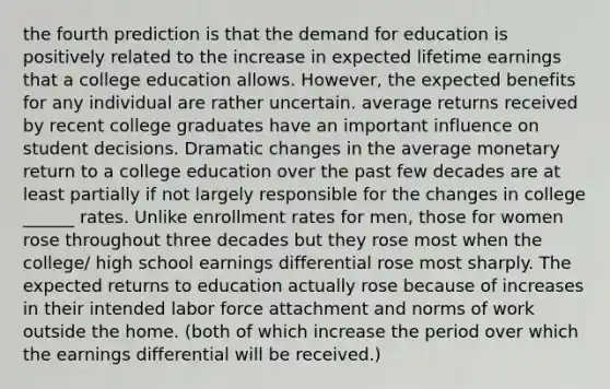 the fourth prediction is that the demand for education is positively related to the increase in expected lifetime earnings that a college education allows. However, the expected benefits for any individual are rather uncertain. average returns received by recent college graduates have an important influence on student decisions. Dramatic changes in the average monetary return to a college education over the past few decades are at least partially if not largely responsible for the changes in college ______ rates. Unlike enrollment rates for men, those for women rose throughout three decades but they rose most when the college/ high school earnings differential rose most sharply. The expected returns to education actually rose because of increases in their intended labor force attachment and norms of work outside the home. (both of which increase the period over which the earnings differential will be received.)