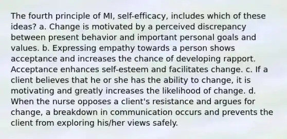 The fourth principle of MI, self-efficacy, includes which of these ideas? a. Change is motivated by a perceived discrepancy between present behavior and important personal goals and values. b. Expressing empathy towards a person shows acceptance and increases the chance of developing rapport. Acceptance enhances self-esteem and facilitates change. c. If a client believes that he or she has the ability to change, it is motivating and greatly increases the likelihood of change. d. When the nurse opposes a client's resistance and argues for change, a breakdown in communication occurs and prevents the client from exploring his/her views safely.