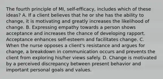 The fourth principle of MI, self-efficacy, includes which of these ideas? A. If a client believes that he or she has the ability to change, it is motivating and greatly increases the likelihood of change. B. Expressing empathy towards a person shows acceptance and increases the chance of developing rapport. Acceptance enhances self-esteem and facilitates change. C. When the nurse opposes a client's resistance and argues for change, a breakdown in communication occurs and prevents the client from exploring his/her views safely. D. Change is motivated by a perceived discrepancy between present behavior and important personal goals and values.