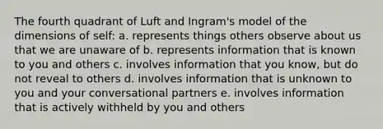 The fourth quadrant of Luft and Ingram's model of the dimensions of self: a. represents things others observe about us that we are unaware of b. represents information that is known to you and others c. involves information that you know, but do not reveal to others d. involves information that is unknown to you and your conversational partners e. involves information that is actively withheld by you and others