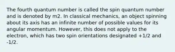 The fourth quantum number is called the spin quantum number and is denoted by m2. In classical mechanics, an object spinning about its axis has an infinite number of possible values for its angular momentum. However, this does not apply to the electron, which has two spin orientations designated +1/2 and -1/2.