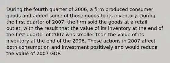 During the fourth quarter of 2006, a firm produced consumer goods and added some of those goods to its inventory. During the first quarter of 2007, the firm sold the goods at a retail outlet, with the result that the value of its inventory at the end of the first quarter of 2007 was smaller than the value of its inventory at the end of the 2006. These actions in 2007 affect both consumption and investment positively and would reduce the value of 2007 GDP.