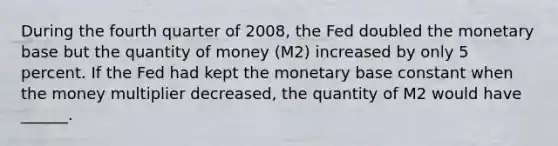 During the fourth quarter of​ 2008, the Fed doubled the monetary base but the quantity of money​ (M2) increased by only 5 percent. If the Fed had kept the monetary base constant when the money multiplier​ decreased, the quantity of M2 would have​ ______.