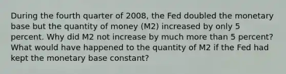 During the fourth quarter of 2008, the Fed doubled the monetary base but the quantity of money (M2) increased by only 5 percent. Why did M2 not increase by much more than 5 percent? What would have happened to the quantity of M2 if the Fed had kept the monetary base constant?