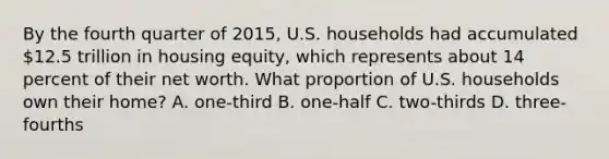 By the fourth quarter of 2015, U.S. households had accumulated 12.5 trillion in housing equity, which represents about 14 percent of their net worth. What proportion of U.S. households own their home? A. one-third B. one-half C. two-thirds D. three-fourths