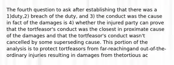 The fourth question to ask after establishing that there was a 1)duty,2) breach of the duty, and 3) the conduct was the cause in fact of the damages is 4) whether the injured party can prove that the tortfeasor's conduct was the closest in proximate cause of the damages and that the tortfeasor's conduct wasn't cancelled by some superseding cause. This portion of the analysis is to protect tortfeasors from far-reachingand out-of-the-ordinary injuries resulting in damages from thetortious ac