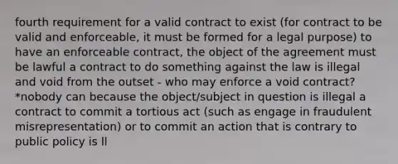 fourth requirement for a valid contract to exist (for contract to be valid and enforceable, it must be formed for a legal purpose) to have an enforceable contract, the object of the agreement must be lawful a contract to do something against the law is illegal and void from the outset - who may enforce a void contract? *nobody can because the object/subject in question is illegal a contract to commit a tortious act (such as engage in fraudulent misrepresentation) or to commit an action that is contrary to public policy is ll