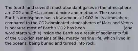 The fourth and seventh most abundant gases in the atmosphere are CO2 and CH4, carbon dioxide and methane. The reason Earth's atmosphere has a low amount of CO2 in its atmosphere compared to the CO2-dominated atmospheres of Mars and Venus is because most of Earth's CO2 has been____________________(one word starts with s) inside the Earth as a result of sediments full of the CO2-rich remains of life, mostly marine life, which lived in the oceans, being buried and turned into rock.