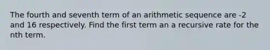 The fourth and seventh term of an arithmetic sequence are -2 and 16 respectively. Find the first term an a recursive rate for the nth term.