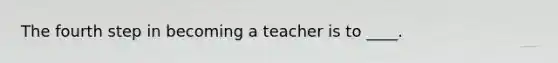 The fourth step in becoming a teacher is to ____.