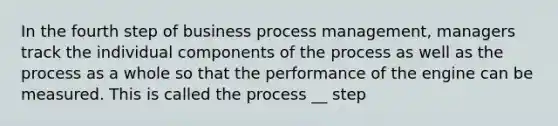 In the fourth step of business process management, managers track the individual components of the process as well as the process as a whole so that the performance of the engine can be measured. This is called the process __ step