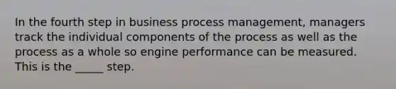 In the fourth step in business process management, managers track the individual components of the process as well as the process as a whole so engine performance can be measured. This is the _____ step.