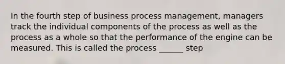 In the fourth step of business process management, managers track the individual components of the process as well as the process as a whole so that the performance of the engine can be measured. This is called the process ______ step