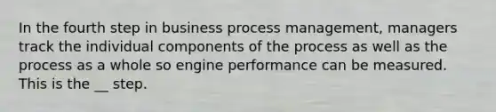 In the fourth step in business process management, managers track the individual components of the process as well as the process as a whole so engine performance can be measured. This is the __ step.