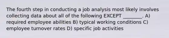 The fourth step in conducting a job analysis most likely involves collecting data about all of the following EXCEPT ________. A) required employee abilities B) typical working conditions C) employee turnover rates D) specific job activities