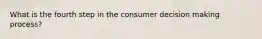 What is the fourth step in the consumer decision making process?