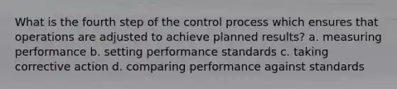 What is the fourth step of the control process which ensures that operations are adjusted to achieve planned results? a. measuring performance b. setting performance standards c. taking corrective action d. comparing performance against standards