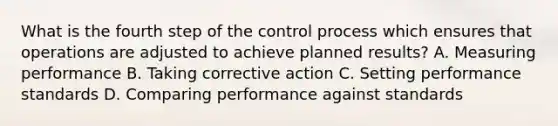 What is the fourth step of the control process which ensures that operations are adjusted to achieve planned results? A. Measuring performance B. Taking corrective action C. Setting performance standards D. Comparing performance against standards