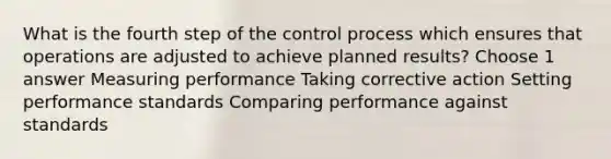 What is the fourth step of the control process which ensures that operations are adjusted to achieve planned results? Choose 1 answer Measuring performance Taking corrective action Setting performance standards Comparing performance against standards