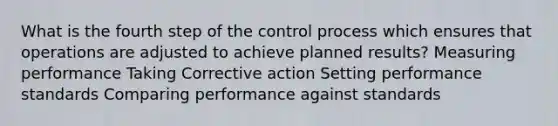 What is the fourth step of the control process which ensures that operations are adjusted to achieve planned results? Measuring performance Taking Corrective action Setting performance standards Comparing performance against standards